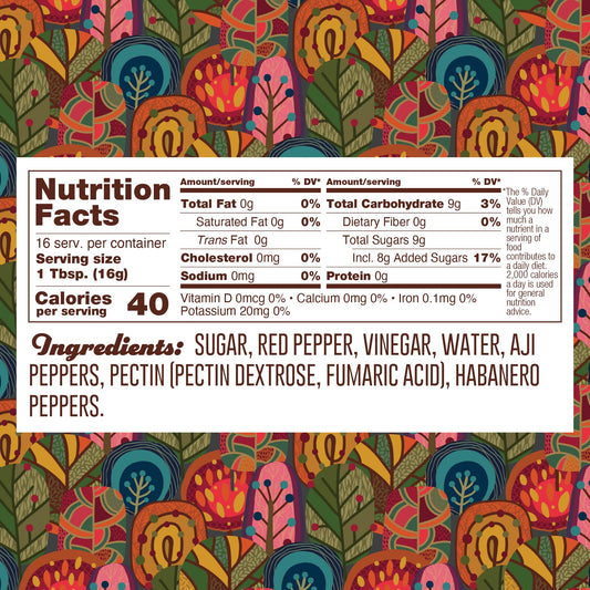 Nutrition panel for Habanero Jelly. 16 1TB servings per container.
Total calories: 40.
Total Fat, 0g, 0% daily value.
Saturated Fat, 0g, 0% daily value.
Trans Fat, 0g.
Cholesterol, 0mg.
Sodium, 0mg, 0% daily value.
Total Carb, 9g, 3% daily value.
Dietary Fiber, 0g, 0% daily value.
Total Added Sugars, 8g, 17% daily value.
Protein 0g.

Ingredients: sugar, redpepper, vinegar, water, aji peppers, pectin (pectin dextrose, fumaric acid), aji peppers, habanero peppers.